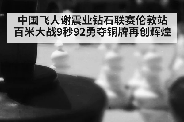 中国飞人谢震业钻石联赛伦敦站百米大战9秒92勇夺铜牌再创辉煌