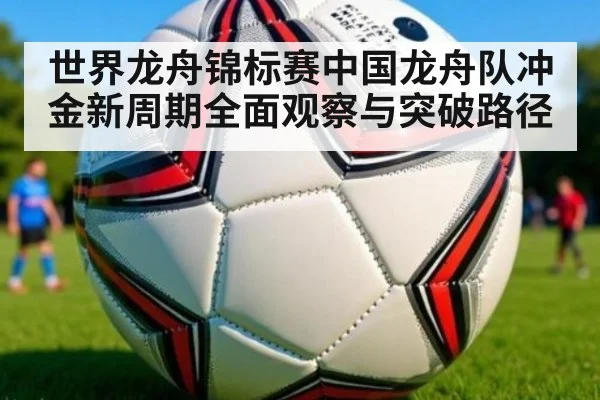 世界龙舟锦标赛中国龙舟队冲金新周期全面观察与突破路径